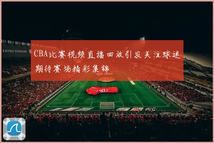 CBA比赛视频直播回放引发关注球迷期待赛场精彩集锦