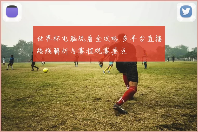 世界杯电脑观看全攻略 多平台直播路线解析与赛程观赛要点