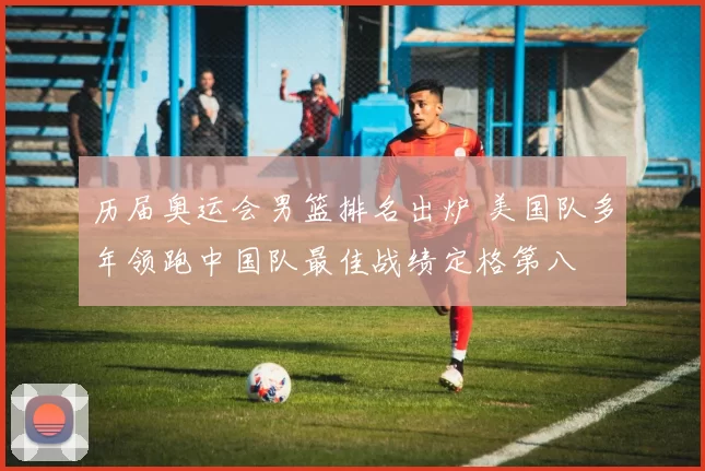 历届奥运会男篮排名出炉 美国队多年领跑中国队最佳战绩定格第八