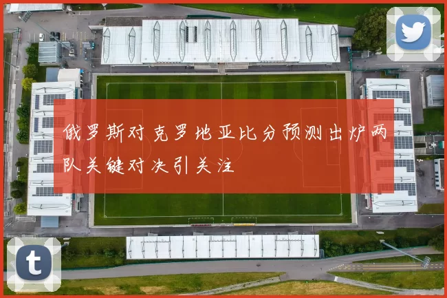 俄罗斯对克罗地亚比分预测出炉两队关键对决引关注