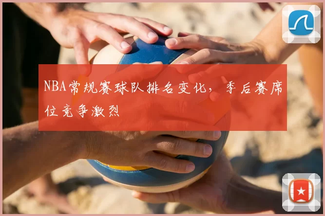 NBA常规赛球队排名变化,季后赛席位竞争激烈