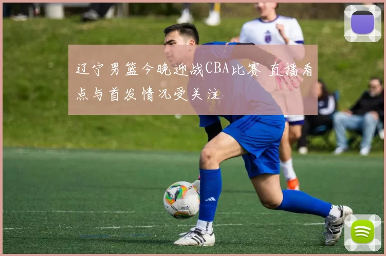 辽宁男篮今晚迎战CBA比赛 直播看点与首发情况受关注