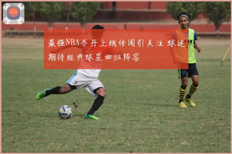 最强NBA乔丹上线传闻引关注 球迷期待经典球星回归阵容