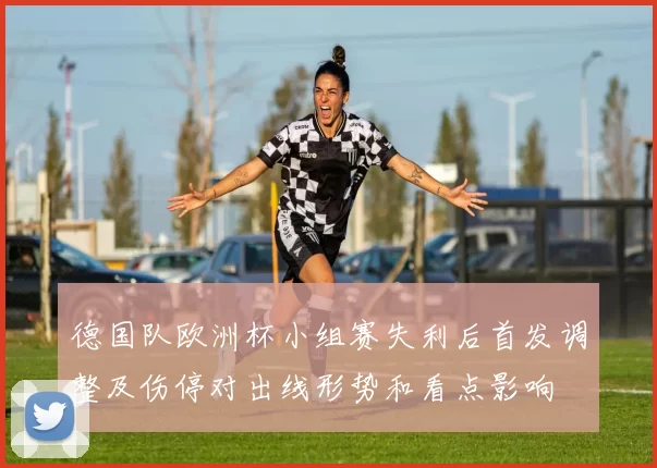 德国队欧洲杯小组赛失利后首发调整及伤停对出线形势和看点影响