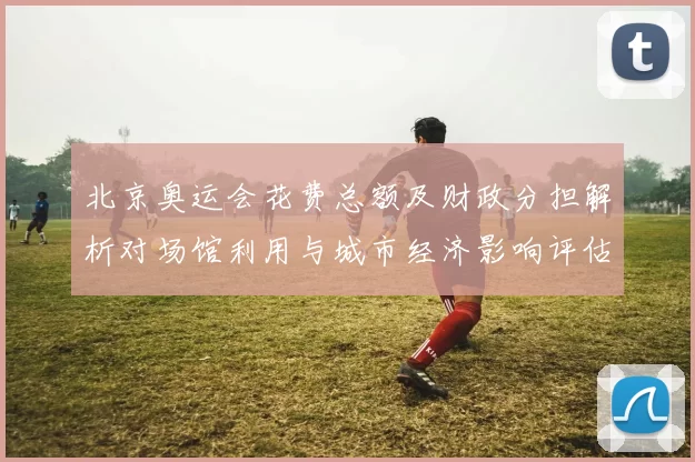 北京奥运会花费总额及财政分担解析对场馆利用与城市经济影响评估