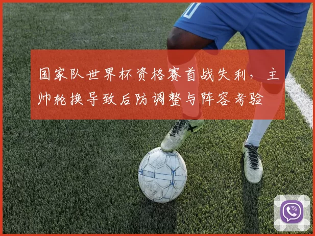 国家队世界杯资格赛首战失利，主帅轮换导致后防调整与阵容考验