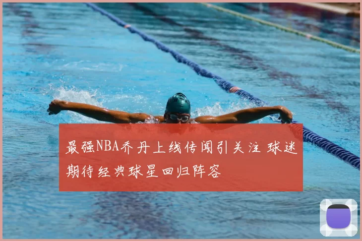 最强NBA乔丹上线传闻引关注 球迷期待经典球星回归阵容