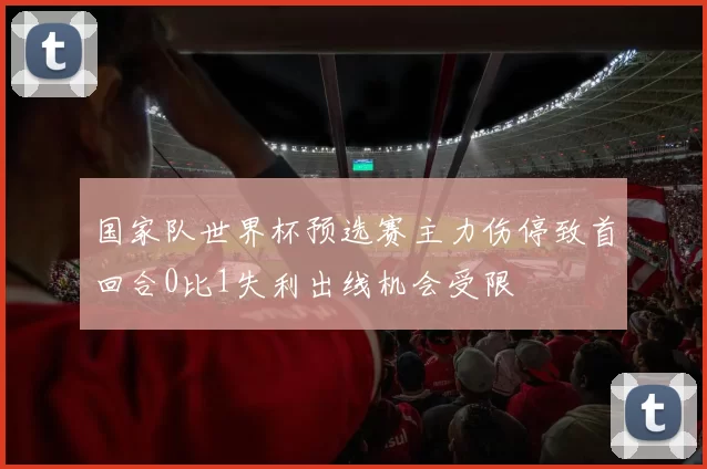 国家队世界杯预选赛主力伤停致首回合0比1失利出线机会受限