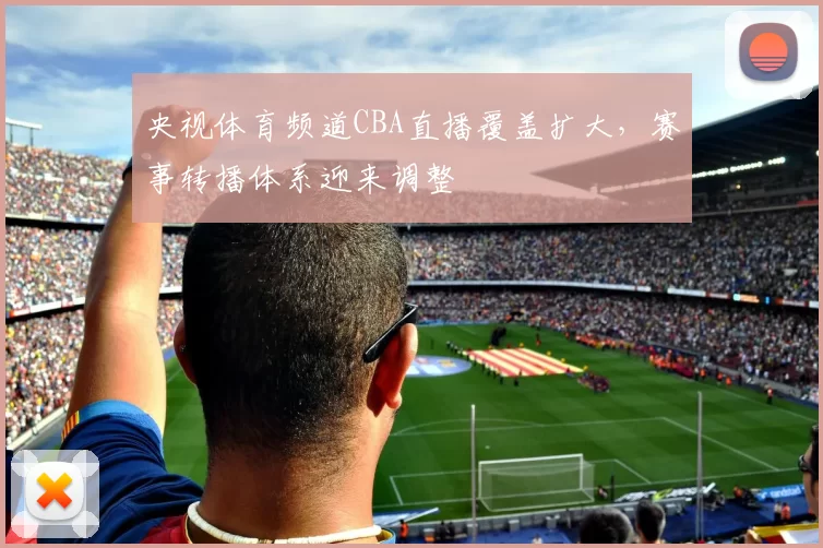 央视体育频道CBA直播覆盖扩大，赛事转播体系迎来调整