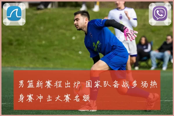 男篮新赛程出炉 国家队备战多场热身赛冲击大赛名额