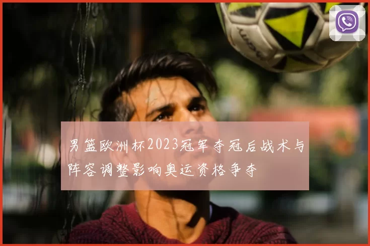 男篮欧洲杯2023冠军夺冠后战术与阵容调整影响奥运资格争夺