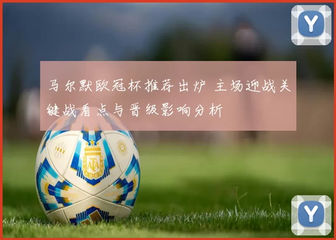 马尔默欧冠杯推荐出炉 主场迎战关键战看点与晋级影响分析