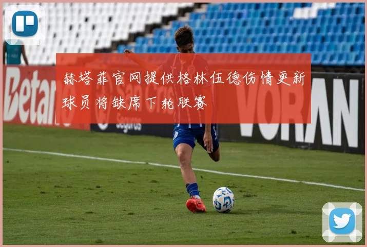 赫塔菲官网提供格林伍德伤情更新球员将缺席下轮联赛