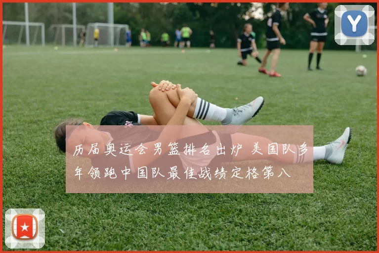 历届奥运会男篮排名出炉 美国队多年领跑中国队最佳战绩定格第八