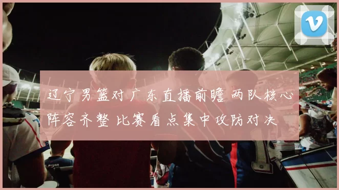 辽宁男篮对广东直播前瞻 两队核心阵容齐整 比赛看点集中攻防对决