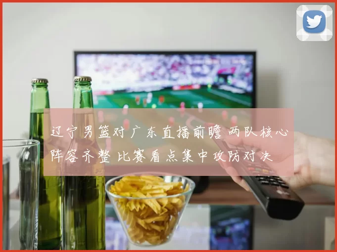 辽宁男篮对广东直播前瞻 两队核心阵容齐整 比赛看点集中攻防对决