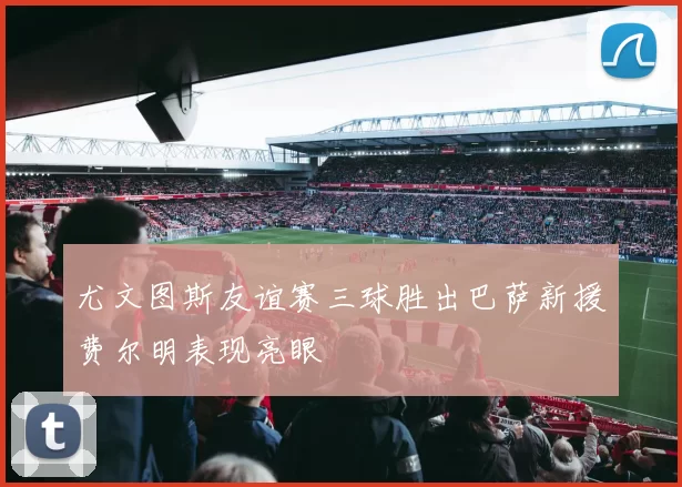 尤文图斯友谊赛三球胜出巴萨新援费尔明表现亮眼