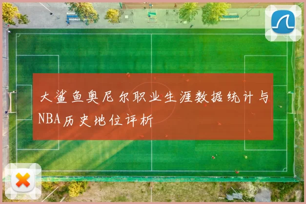 大鲨鱼奥尼尔职业生涯数据统计与NBA历史地位评析