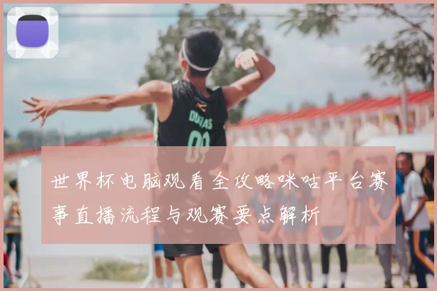 世界杯电脑观看全攻略咪咕平台赛事直播流程与观赛要点解析