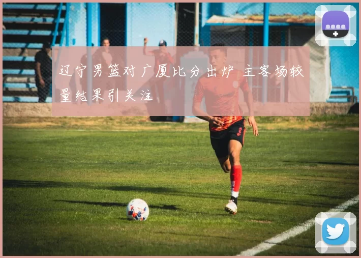 辽宁男篮对广厦比分出炉 主客场较量结果引关注