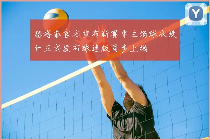 赫塔菲官方宣布新赛季主场球衣设计正式发布球迷版同步上线