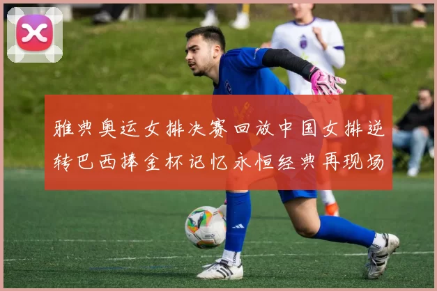 雅典奥运女排决赛回放中国女排逆转巴西捧金杯记忆永恒经典再现场