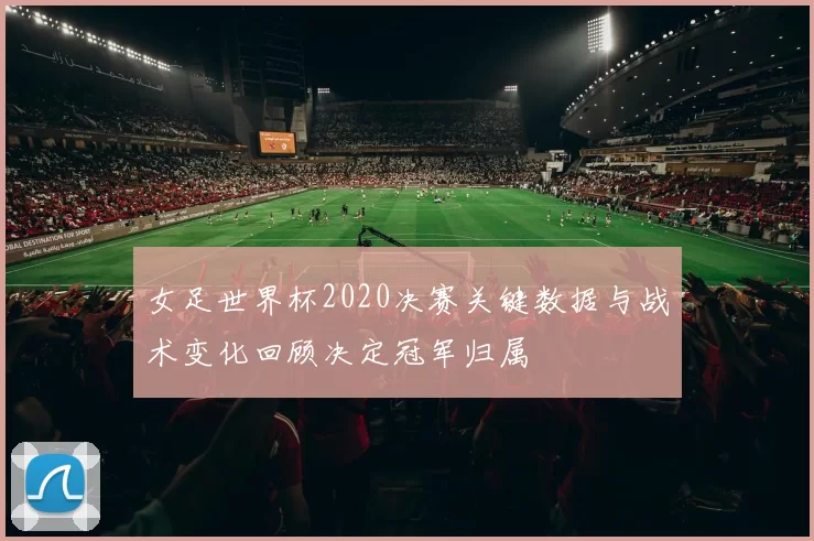 女足世界杯2020决赛关键数据与战术变化回顾决定冠军归属