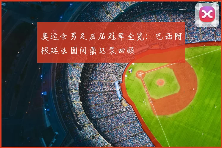 奥运会男足历届冠军全览：巴西阿根廷法国问鼎记录回顾
