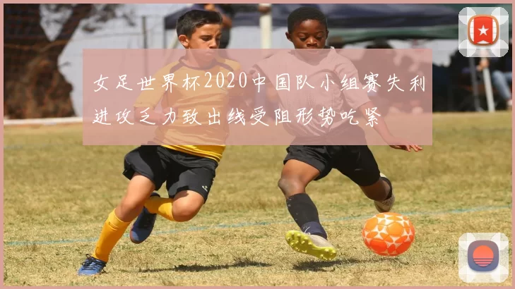 女足世界杯2020中国队小组赛失利进攻乏力致出线受阻形势吃紧