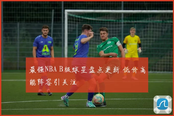 最强NBA B级球星盘点更新 低价高能阵容引关注