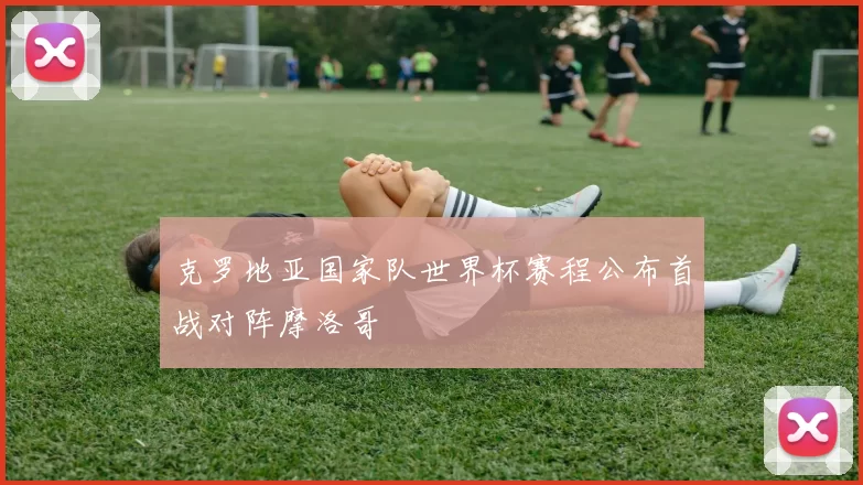 克罗地亚国家队世界杯赛程公布首战对阵摩洛哥