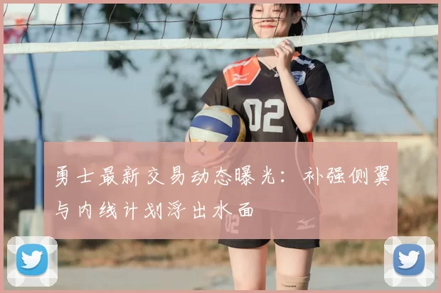 勇士最新交易动态曝光：补强侧翼与内线计划浮出水面