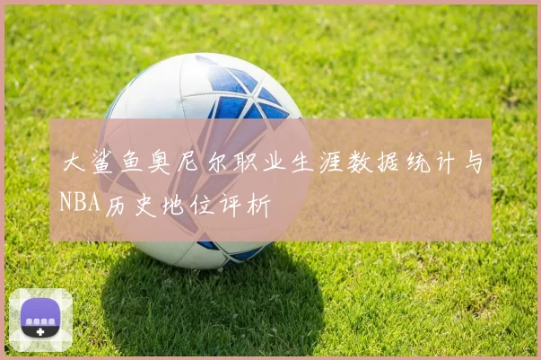 大鲨鱼奥尼尔职业生涯数据统计与NBA历史地位评析