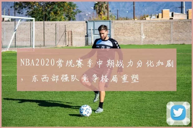 NBA2020常规赛季中期战力分化加剧，东西部强队竞争格局重塑