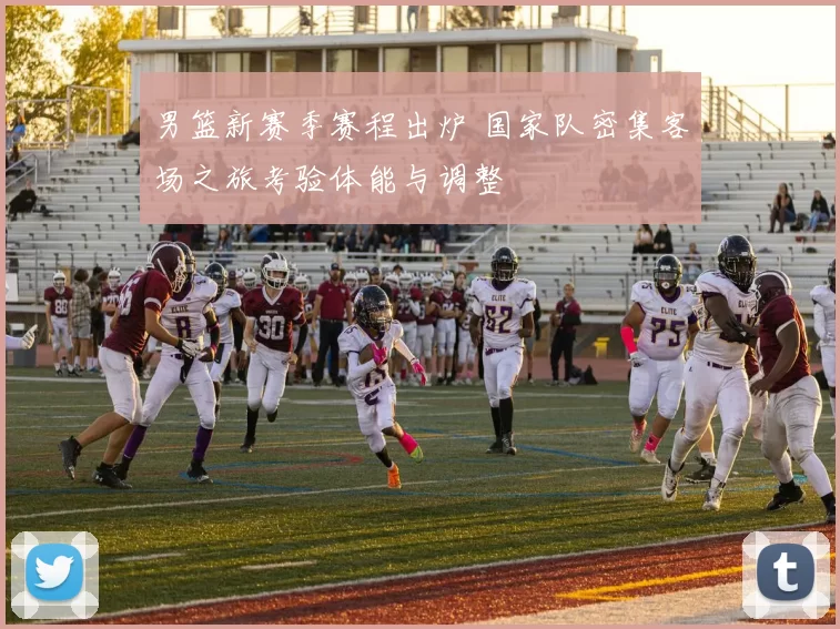 男篮新赛季赛程出炉 国家队密集客场之旅考验体能与调整