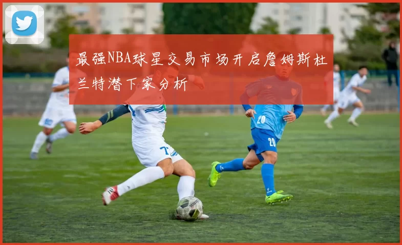 最强NBA球星交易市场开启詹姆斯杜兰特潜下家分析