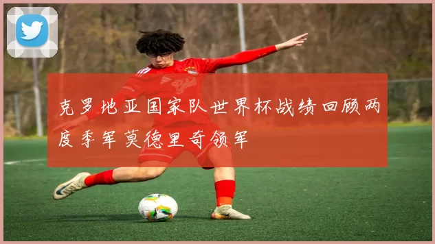 克罗地亚国家队世界杯战绩回顾两度季军莫德里奇领军