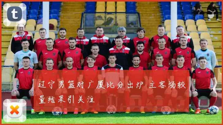 辽宁男篮对广厦比分出炉 主客场较量结果引关注