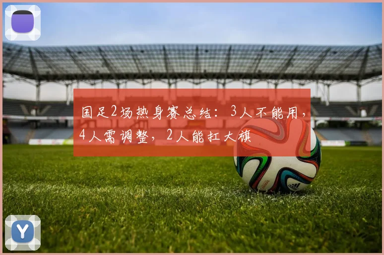 国足2场热身赛总结:3人不能用,4人需调整,2人能扛大旗