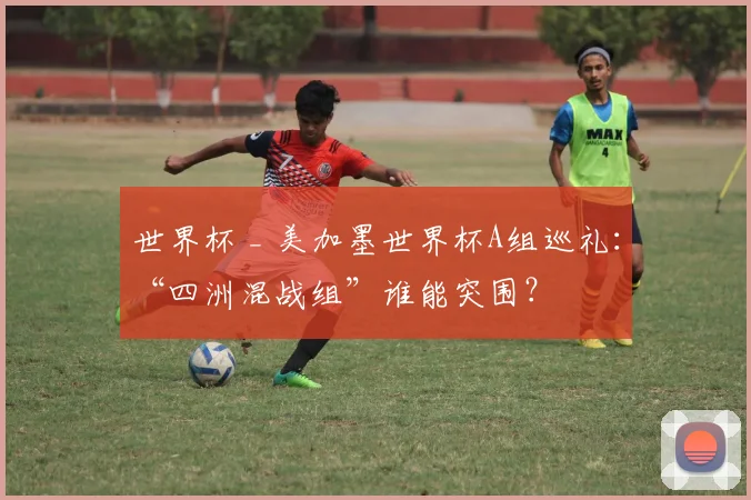 世界杯 _ 美加墨世界杯A组巡礼：“四洲混战组”谁能突围？
