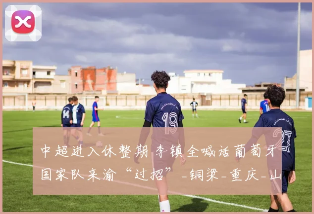 中超进入休整期 李镇全喊话葡萄牙国家队来渝“过招”_铜梁_重庆_山城