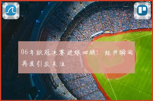 06年欧冠决赛进球回顾:经典瞬间再度引发关注
